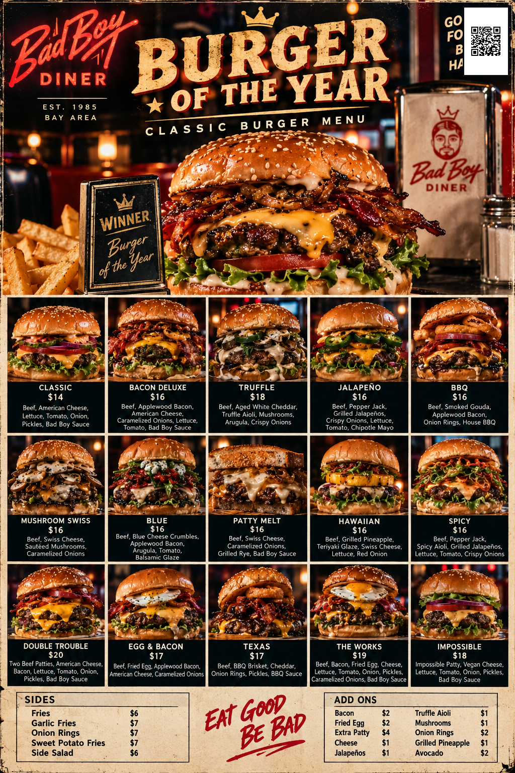 Bad Boy Diner Burger of the Year -- Classic Burger Menu: Classic $14, Bacon Deluxe $16, Truffle $18, Jalape&ntilde;o $16, BBQ $16, Mushroom Swiss $16, Blue $16, Patty Melt $16, Hawaiian $16, Spicy $16, Double Trouble $20, Egg & Bacon $17, Texas $17, The Works $19, Impossible $18. Sides: Fries $6, Garlic Fries $7, Onion Rings $7, Sweet Potato Fries $7, Side Salad $6. Add Ons: Bacon $2, Fried Egg $2, Extra Patty $4, Cheese $1, Jalape&ntilde;os $1, Truffle Aioli $1, Mushrooms $1, Onion Rings $2, Grilled Pineapple $1, Avocado $2.