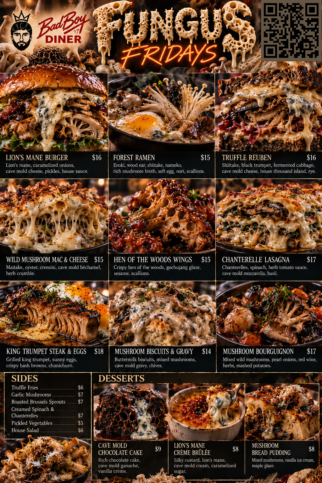 Bad Boy Diner Fungus Fridays 3 -- All favorite diner classics made with fungus: Lion's Mane Burger $16, Forest Ramen $15, Truffle Reuben $16, Wild Mushroom Mac & Cheese $15, Hen of the Woods Wings $15, Chanterelle Lasagna $17, King Trumpet Steak & Eggs $18, Mushroom Biscuits & Gravy $14, Mushroom Bourguignon $17. Sides: Truffle Fries $6, Garlic Mushrooms $7, Roasted Brussels Sprouts $7, Creamed Spinach & Chanterelles $7, Pickled Vegetables $5, House Salad $6. Desserts: Cave Mold Chocolate Cake $9, Lion's Mane Creme Brulee $8, Mushroom Bread Pudding $8.