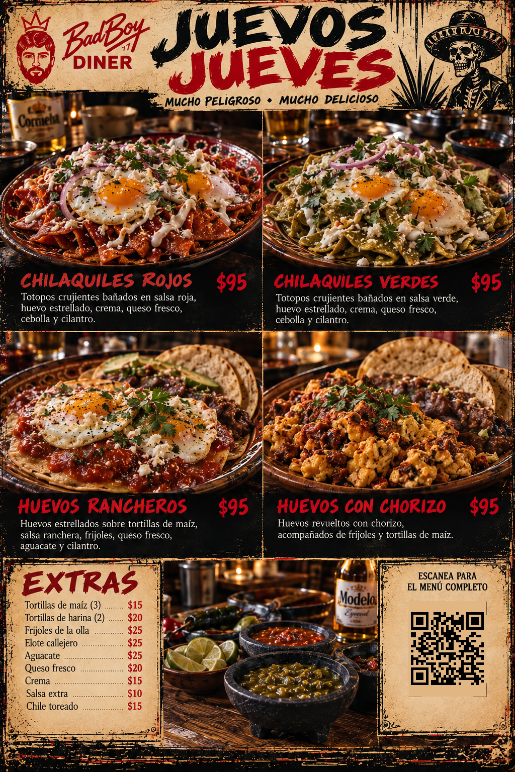 Bad Boy Diner Juevos Jueves -- Mucho Peligroso, Mucho Delicioso: Chilaquiles Rojos $95, Chilaquiles Verdes $95, Huevos Rancheros $95, Huevos con Chorizo $95 (Mexican Pesos). Extras: Tortillas de Maiz (3) $15, Tortillas de Harina (2) $20, Frijoles de la Olla $25, Elote Callejero $25, Aguacate $25, Queso Fresco $20, Crema $15, Salsa Extra $10, Chile Toreado $15.
