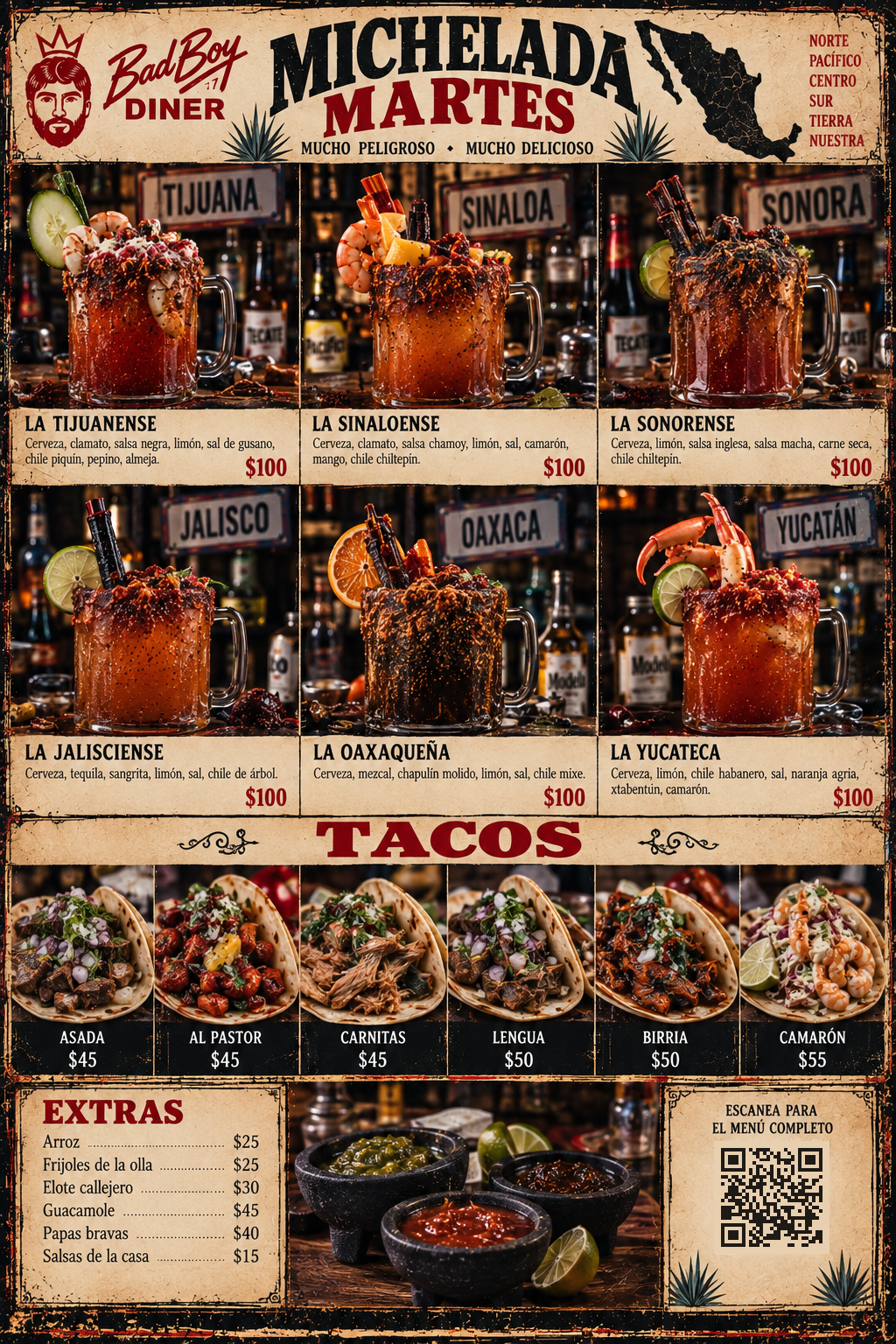Bad Boy Diner Michelada Martes -- Mucho Peligroso, Mucho Delicioso: La Tijuanense $100, La Sinaloense $100, La Sonorense $100, La Jalisciense $100, La Oaxaquena $100, La Yucateca $100 (Mexican Pesos). Tacos: Asada $45, Al Pastor $45, Carnitas $45, Lengua $50, Birria $50, Camaron $55. Extras: Arroz $25, Frijoles de la Olla $25, Elote Callejero $30, Guacamole $45, Papas Bravas $40, Salsas de la Casa $15.