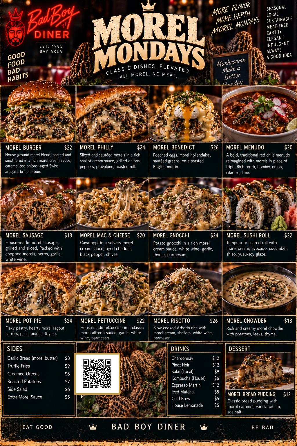 Bad Boy Diner Morel Mondays -- Classic dishes, elevated, all morel no meat: Morel Burger $22, Morel Philly $24, Morel Benedict $26, Morel Menudo $20, Morel Sausage $18, Morel Mac & Cheese $20, Morel Gnocchi $24, Morel Sushi Roll $22, Morel Pot Pie $24, Morel Fettuccine $22, Morel Risotto $26, Morel Chowder $18. Sides: Garlic Bread (morel butter) $8, Truffle Fries $9, Creamed Greens $8, Roasted Potatoes $7, Side Salad $6, Extra Morel Sauce $5. Drinks: Chardonnay $12, Pinot Noir $12, Sake (Local) $9, Kombucha (House) $6, Espresso Martini $12, Iced Matcha $5, Cold Brew $5, House Lemonade $5. Dessert: Morel Bread Pudding $12.